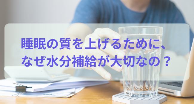 睡眠の質を上げるために、なぜ水分補給が大切なの？